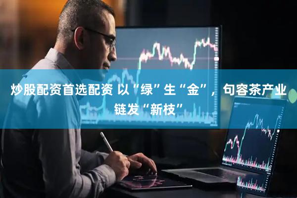 炒股配资首选配资 以“绿”生“金”，句容茶产业链发“新枝”