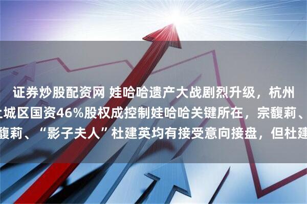证券炒股配资网 娃哈哈遗产大战剧烈升级,杭州成立专班介入处理,上城区国资46%股权成控制娃哈哈关键所在,宗馥莉、“影子夫人”杜建英均有接受意向接盘,但杜建英三捷系资金出状况