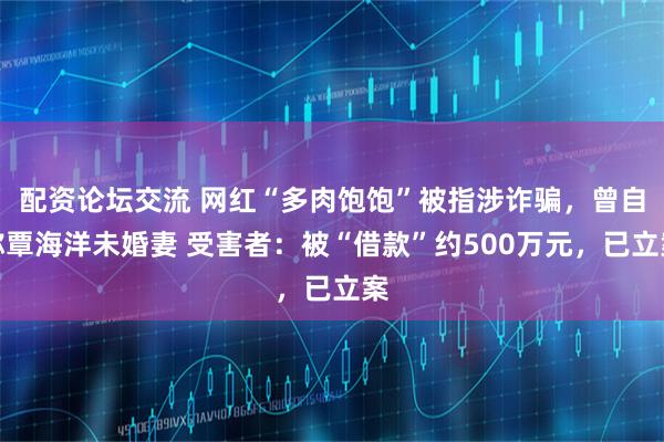 配资论坛交流 网红“多肉饱饱”被指涉诈骗,曾自称覃海洋未婚妻 受害者:被“借款”约500万元,已立案