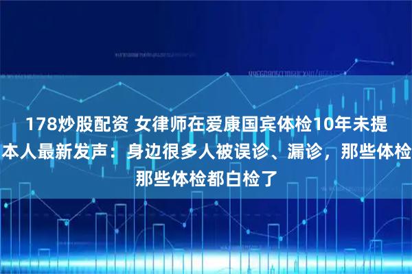 178炒股配资 女律师在爱康国宾体检10年未提示癌症,本人最新发声:身边很多人被误诊、漏诊,那些体检都白检了