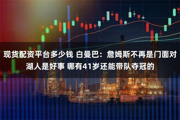 现货配资平台多少钱 白曼巴:詹姆斯不再是门面对湖人是好事 哪有41岁还能带队夺冠的