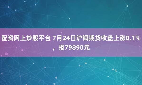 配资网上炒股平台 7月24日沪铜期货收盘上涨0.1%,报79890元