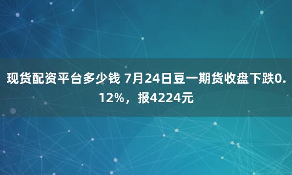 现货配资平台多少钱 7月24日豆一期货收盘下跌0.12%，报4224元
