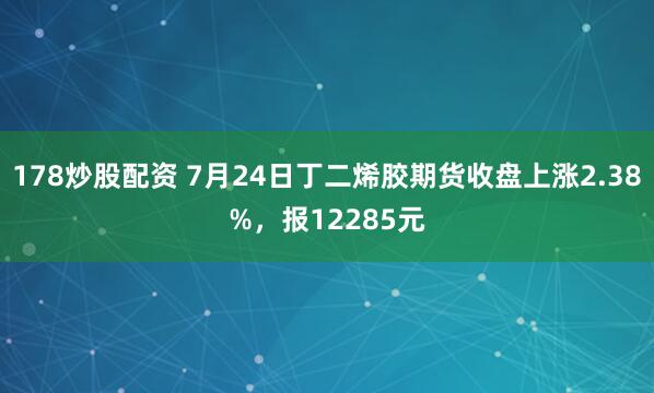 178炒股配资 7月24日丁二烯胶期货收盘上涨2.38%,报12285元